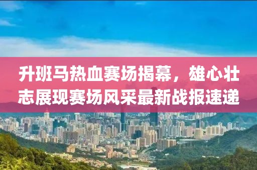 升班马热血赛场揭幕，雄心壮志展现赛场风采最新战报速递