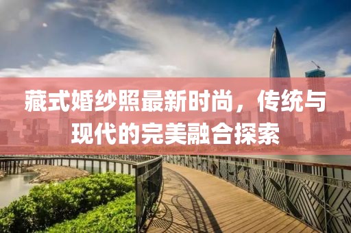 藏式婚纱照最新时尚，传统与现代的完美融合探索