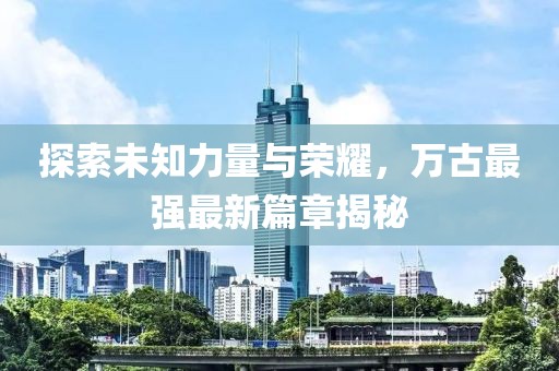探索未知力量与荣耀，万古最强最新篇章揭秘