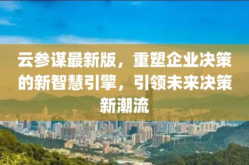 云参谋最新版，重塑企业决策的新智慧引擎，引领未来决策新潮流