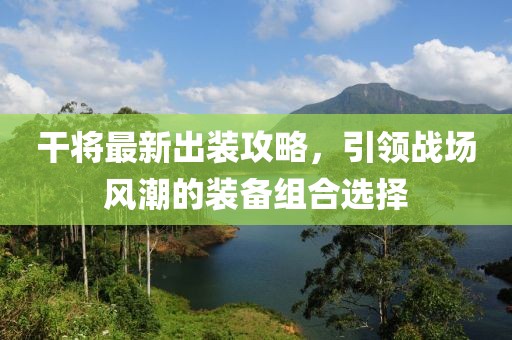 干将最新出装攻略，引领战场风潮的装备组合选择