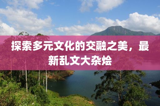 探索多元文化的交融之美，最新乱文大杂烩