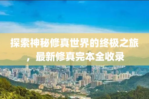 探索神秘修真世界的终极之旅，最新修真完本全收录