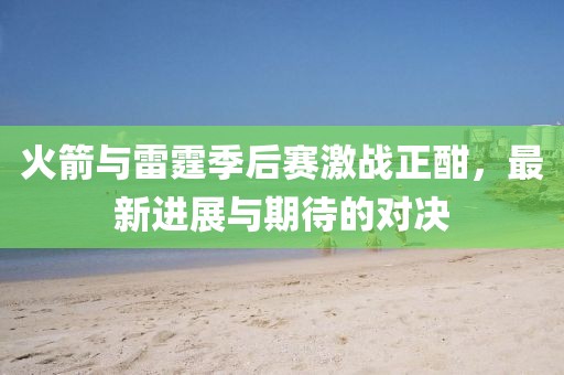 火箭与雷霆季后赛激战正酣，最新进展与期待的对决