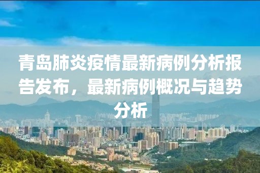 青岛肺炎疫情最新病例分析报告发布，最新病例概况与趋势分析