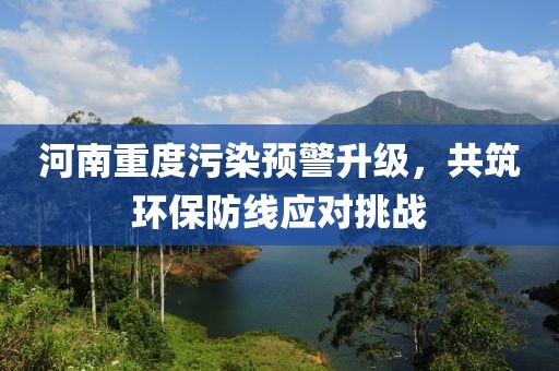 河南重度污染预警升级，共筑环保防线应对挑战