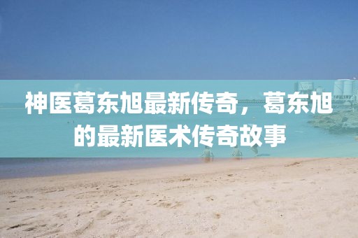 神医葛东旭最新传奇，葛东旭的最新医术传奇故事