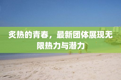 炙热的青春，最新团体展现无限热力与潜力