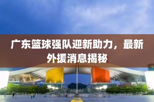 广东篮球强队迎新助力，最新外援消息揭秘