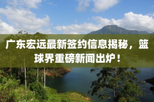 广东宏远最新签约信息揭秘，篮球界重磅新闻出炉！