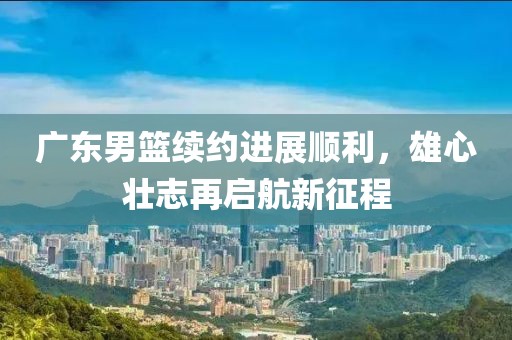 广东男篮续约进展顺利，雄心壮志再启航新征程