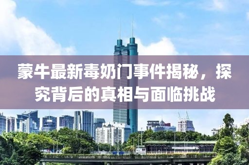 蒙牛最新毒奶门事件揭秘，探究背后的真相与面临挑战