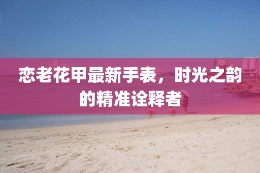 恋老花甲最新手表，时光之韵的精准诠释者