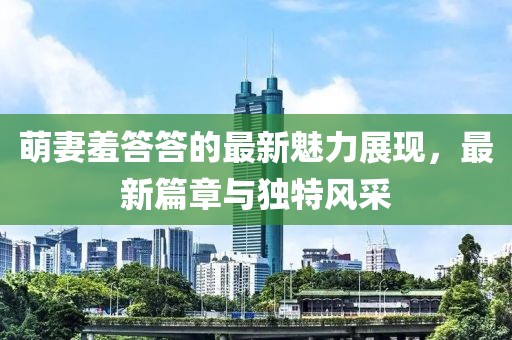 萌妻羞答答的最新魅力展现，最新篇章与独特风采