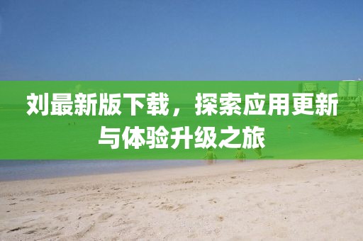 刘最新版下载，探索应用更新与体验升级之旅