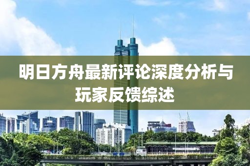 明日方舟最新评论深度分析与玩家反馈综述