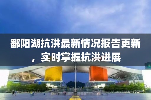 鄱阳湖抗洪最新情况报告更新，实时掌握抗洪进展