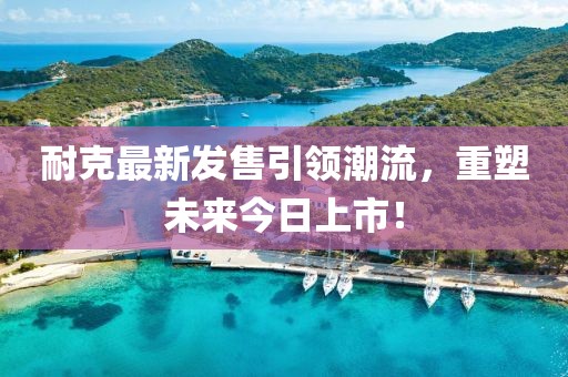 耐克最新发售引领潮流，重塑未来今日上市！