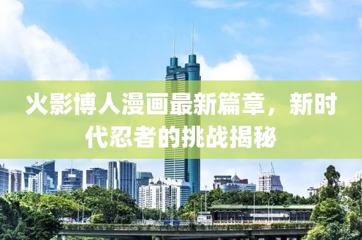 火影博人漫画最新篇章，新时代忍者的挑战揭秘