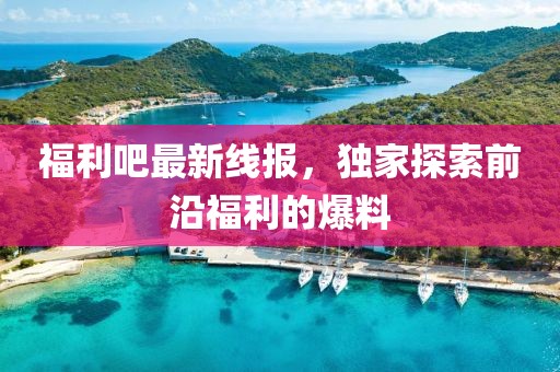福利吧最新线报，独家探索前沿福利的爆料