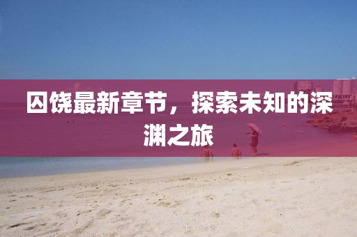 囚饶最新章节，探索未知的深渊之旅
