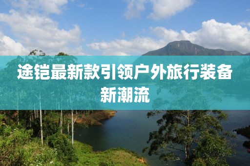 途铠最新款引领户外旅行装备新潮流