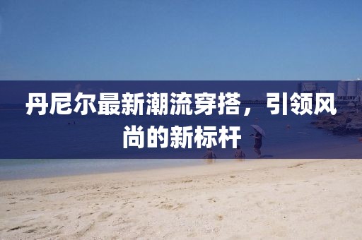 丹尼尔最新潮流穿搭，引领风尚的新标杆