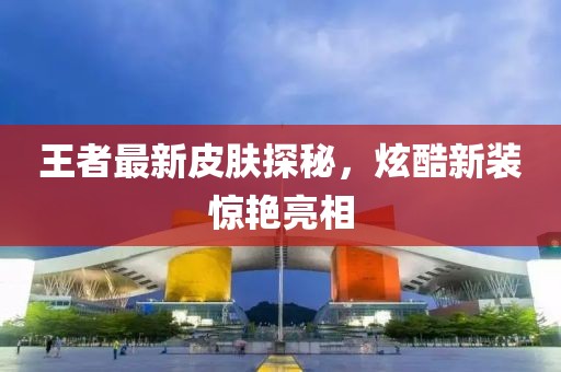 王者最新皮肤探秘，炫酷新装惊艳亮相