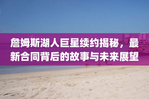 詹姆斯湖人巨星续约揭秘，最新合同背后的故事与未来展望