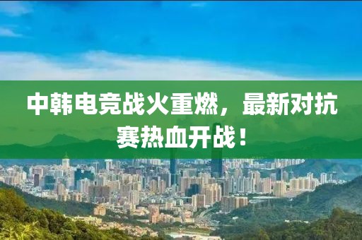 中韩电竞战火重燃，最新对抗赛热血开战！