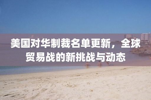 美国对华制裁名单更新，全球贸易战的新挑战与动态