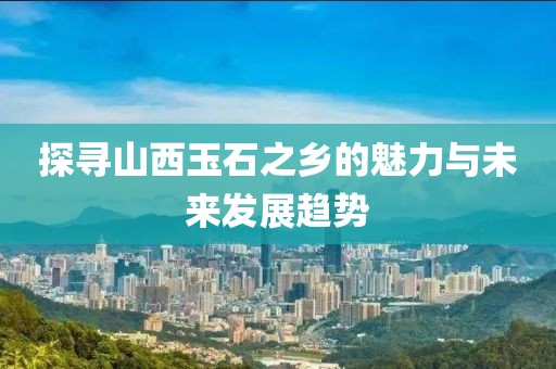 探寻山西玉石之乡的魅力与未来发展趋势