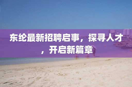 东纶最新招聘启事，探寻人才，开启新篇章