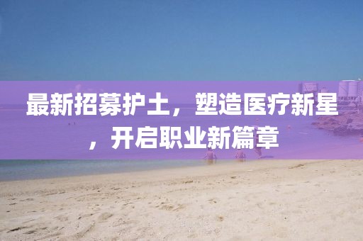 最新招募护土，塑造医疗新星，开启职业新篇章