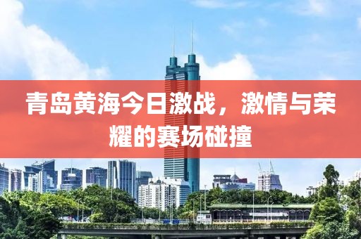 青岛黄海今日激战，激情与荣耀的赛场碰撞