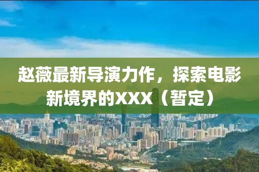赵薇最新导演力作，探索电影新境界的XXX（暂定）