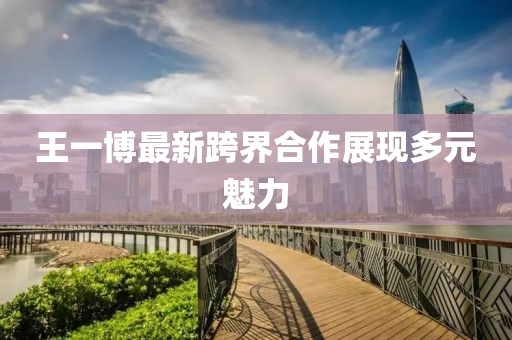 王一博最新跨界合作展现多元魅力