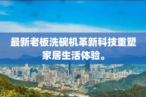 最新老板洗碗机革新科技重塑家居生活体验。