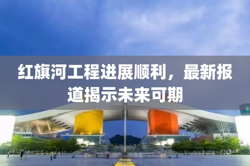 红旗河工程进展顺利，最新报道揭示未来可期