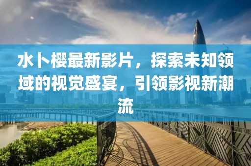 水卜樱最新影片，探索未知领域的视觉盛宴，引领影视新潮流