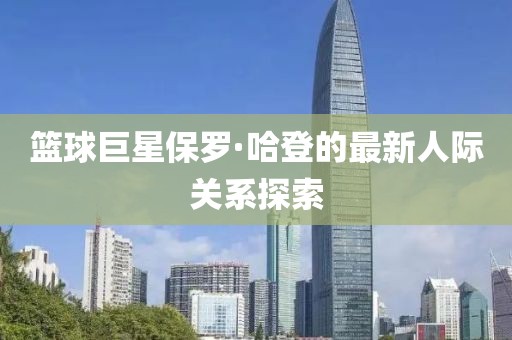 篮球巨星保罗·哈登的最新人际关系探索