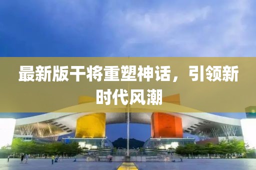 最新版干将重塑神话，引领新时代风潮