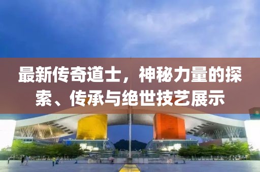 最新传奇道士，神秘力量的探索、传承与绝世技艺展示