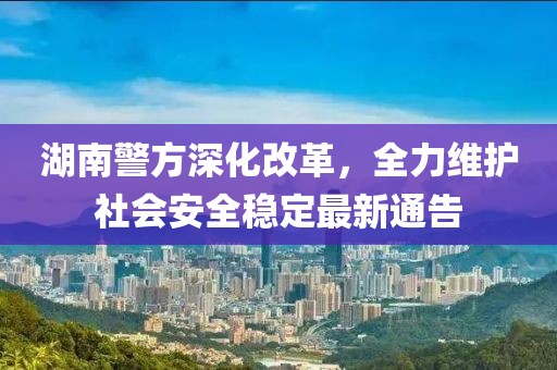 湖南警方深化改革，全力维护社会安全稳定最新通告