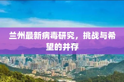 兰州最新病毒研究，挑战与希望的并存