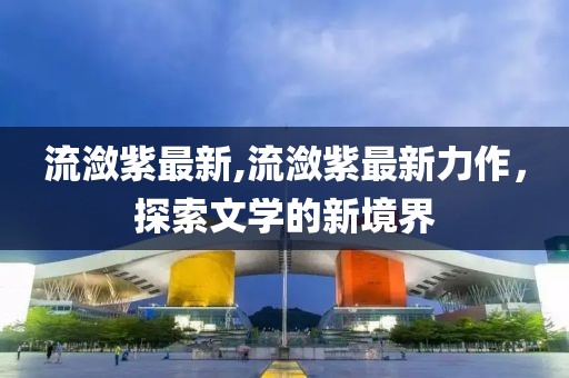 流潋紫最新,流潋紫最新力作，探索文学的新境界