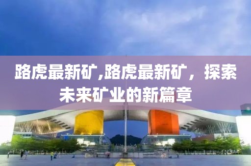 路虎最新矿,路虎最新矿，探索未来矿业的新篇章