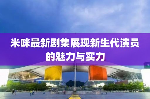 米咪最新剧集展现新生代演员的魅力与实力