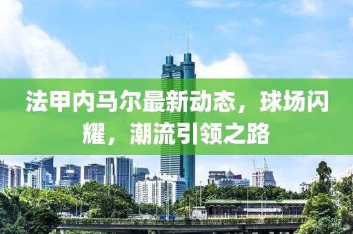 法甲内马尔最新动态，球场闪耀，潮流引领之路