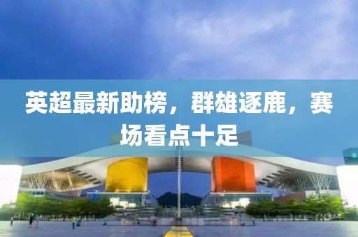 英超最新助榜，群雄逐鹿，赛场看点十足